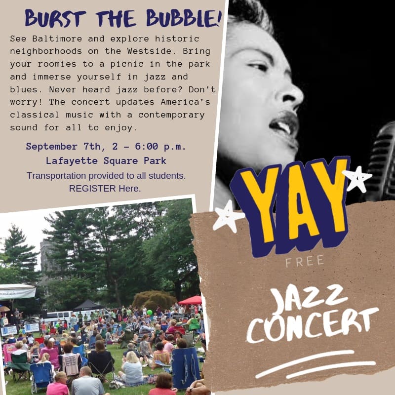 Flyer poster that reads "BUrst the Bubble!
See Baltimore and explore historic neighborhoods on the Westside. Bring your roomies to a picnic in the park and immerse yourself in jazz and blues. Never heard jazz before? Don't worry! The concert updates America's classical music with a contemporary sound for all to enjoy.
September 7th, 2 - 6:00 pm
Lafayette Square Park
Transportation provided to all students. Register Here.
Yay Free Jaz Concert.
The flyer also includes an image of Billie Holiday and a large gathering of people sitting in a park facing a stage.