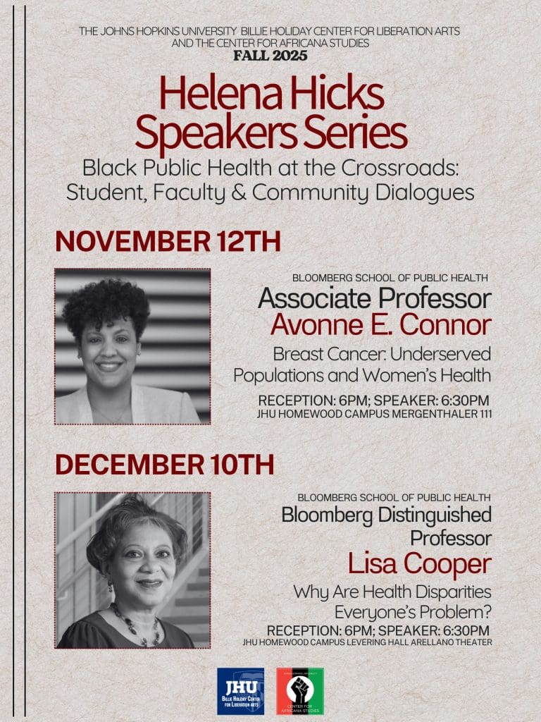 Poster describing the details for the Fall 2025 Helena Hicks Speaker Series. Novemebr 12th Dr. Avonne E Connor Mergenthaler 111 discussing Breast Cancer and Women's Health in Underserved Populations. December 10th Dr. Lisa Cooper discussing Why Are Health Disparities Everyone's Problem? in the Arellano Theatre in Levering Hall. Both events have a reception that begin at 6 and the talk begins at 6:30pm.
