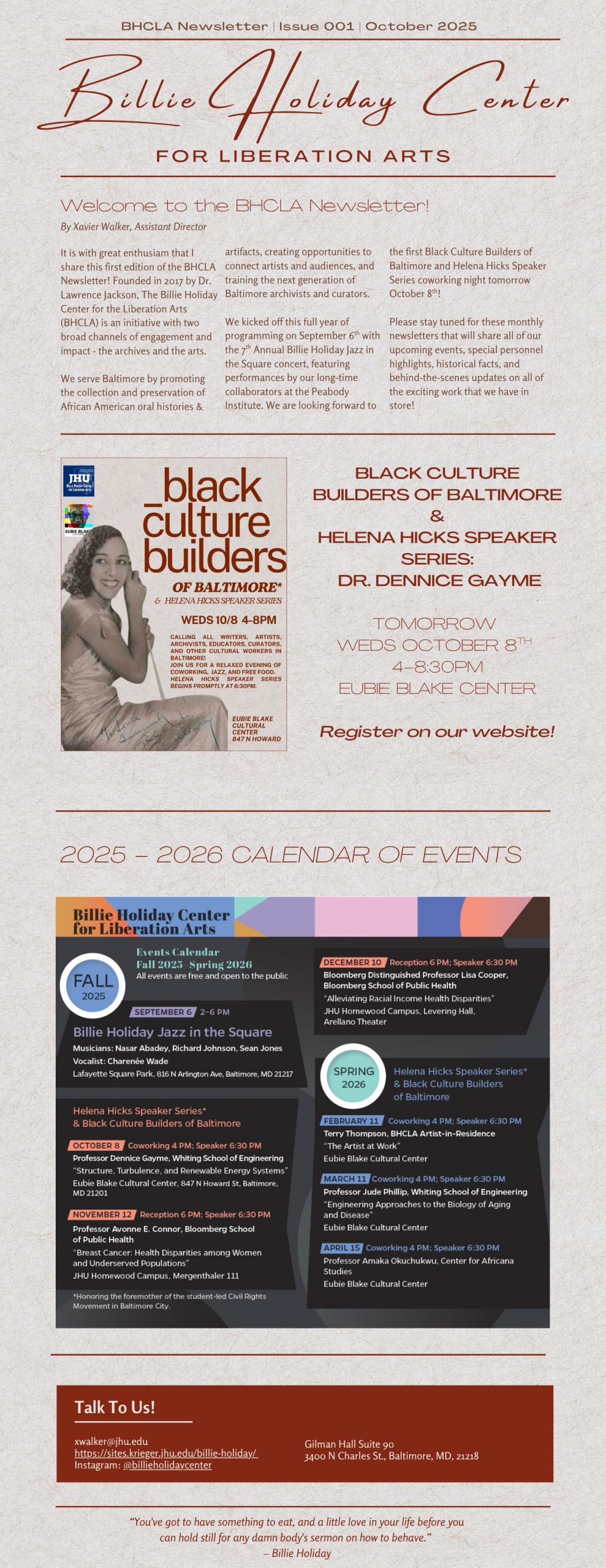 Welcome to the BHCLA Newsletter! 
By Xavier Walker, Assistant Director 
It is with great enthusiasm that I share this first edition of the BHCLA Newsletter! Founded in 2017 by Dr. Lawrence Jackson, The Billie Holiday Center for the Liberation Arts (BHCLA) is an initiative with two broad channels of engagement and impact - the archives and the arts. 

We serve Baltimore by promoting the collection and preservation of
African American oral histories & artifacts, creating opportunities to connect artists and audiences, and training the next generation of Baltimore archivists and curators.

We kicked off this full year of programming on September 6th with the 7th Annual Billie Holiday Jazz in the Square concert, featuring performances by our long-time collaborators at the Peabody Institute. We are looking forward to the first Black Culture Builders of Baltimore and Helena Hicks Speaker Series coworking night tomorrow October 8th!

Please stay tuned for these monthly newsletters that will share all of our upcoming events, special personnel highlights, historical facts, and behind-the-scenes updates on all of the exciting work that we have in store!

Flyer then includes the information for the Helena Hicks Speaker Series on October 8th and an image of the 2025-2026 Calendar of Events.

Talk To Us! xwalker@jhu.edu
https://sites.krieger.jhu.edu/billie-holiday/ 
Instagram: @billieholidaycenter Gilman Hall Suite 90
3400 N Charles St., Baltimore, MD, 21218