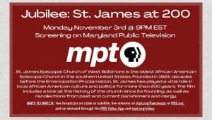 Jubilee: St. James at 200. Monday November 3rd @ 9PM EST Screening on Maryland Public Television. St. James Episcopal Church of West Baltimore is the oldest African American Episcopal Church in the southern United States. Founded in 1824, decades before the Emancipation Proclamation, St. James has played a vital role in local African American culture and politics for more than 200 years. The film includes a look at the history of the church since its founding, as well as recollections from past and current parishioners and clergy. WAYS TO WATCH: live broadcast on cable or satellite, live streams on mpt.org/livestream or PBS.org, and on demand through the PBS Video App and mpt.org/video.