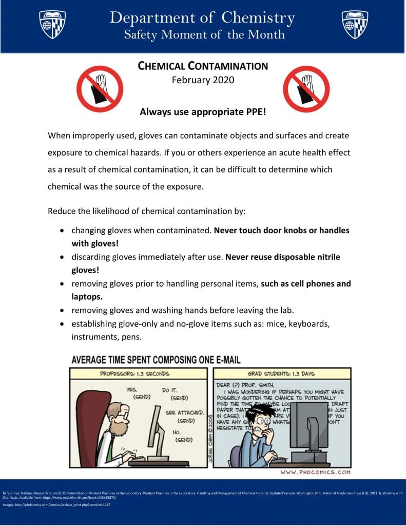 Always use appropriate PPE! When improperly used, gloves can contaminate objects and surfaces and create exposure to chemical hazards. If you or others experience an acute health effect as a result of chemical contamination, it can be difficult to determine which chemical was the source of the exposure. Reduce the likelihood of chemical contamination by: Changing gloves when contaminated. Never touch door knobs or handles with gloves! Discarding gloves immediately after use. Never reuse disposable nitrile gloves! Removing gloves prior to handling personal items, such as cell phones and laptops. Removing gloves and washing hands before leaving the lab. Establishing glove-only and no-glove items such as: mice, keyboards, instruments, pens.