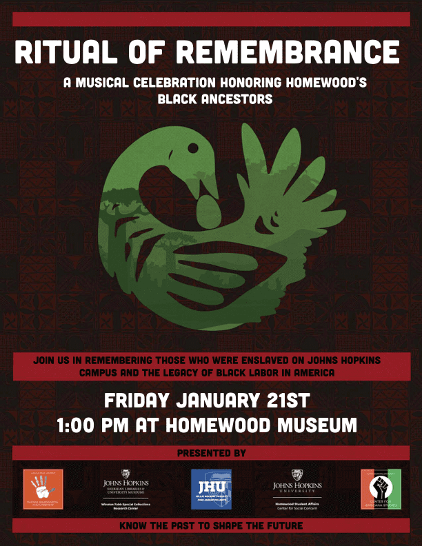 Dark red poster with green fowl in the middle: RITUAL OF REMEMBRANCE A Musical Celebration Honoring Homewood's Black Ancestors Join us in remembering those who were enslaved on Johns Hopkins campus and the legacy of Black labor in America FRIDAY JANUARY 21ST 1:00PM AT HOMEWOOD MUSEUM